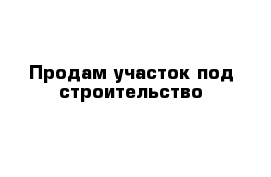 Продам участок под строительство 